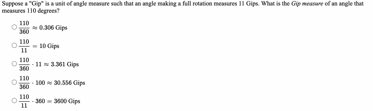 Suppose a "Gip" is a unit of angle measure such that an angle making a full rotation measures 11 Gips. What is the Gip measure of an angle that
measures 110 degrees?
110
~0.306 Gips
360
110
10 Gips
11
110
11 3.361 Gips
360
110
100 30.556 Gips
360
110
360 3600 Gips
11