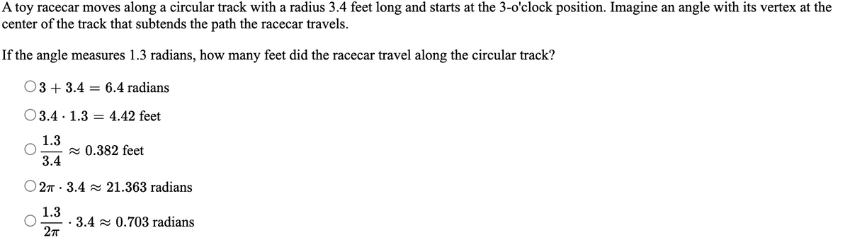A toy racecar moves along a circular track with a radius 3.4 feet long and starts at the 3-o'clock position. Imagine an angle with its vertex at the
center of the track that subtends the path the racecar travels.
If the angle measures 1.3 radians, how many feet did the racecar travel along the circular track?
3+3.4
=
6.4 radians
3.4.1.3
=
4.42 feet
1.3
≈ 0.382 feet
3.4
O2π 3.4 21.363 radians
.
1.3
· 3.4≈ 0.703 radians
2πT