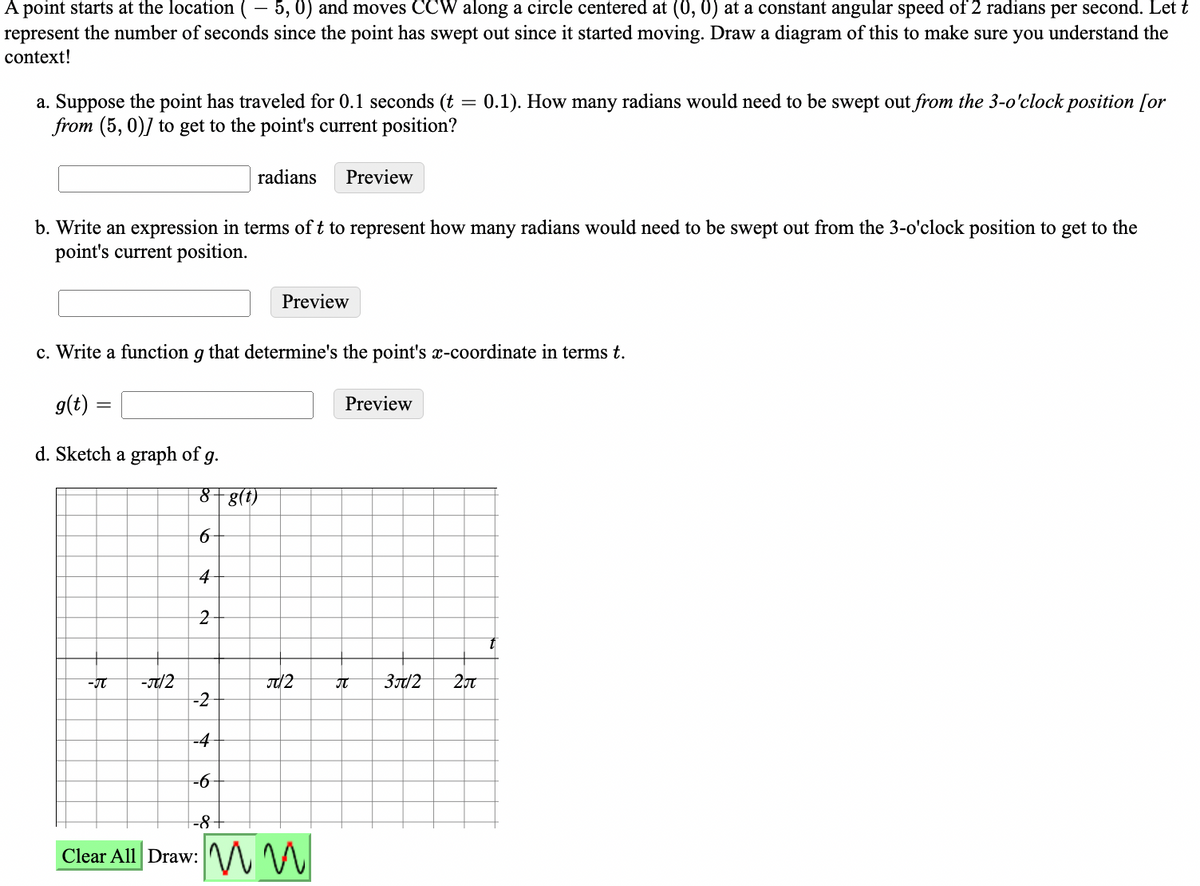 A point starts at the location ( – 5, 0) and moves CCW along a circle centered at (0, 0) at a constant angular speed of 2 radians per second. Let t
represent the number of seconds since the point has swept out since it started moving. Draw a diagram of this to make sure you understand the
context!
a. Suppose the point has traveled for 0.1 seconds (t
from (5, 0)] to get to the point's current position?
0.1). How many radians would need to be swept out from the 3-o'clock position [or
radians
Preview
b. Write an expression in terms of t to represent how many radians would need to be swept out from the 3-o'clock position to get to the
point's current position.
Preview
c. Write a function g that determine's the point's x-coordinate in terms t.
g(t)
Preview
d. Sketch a graph of g.
8+g(t)
4
2
to
-/2
-2
-IT
37/2
-4
-8+
Clear All Draw: M W
