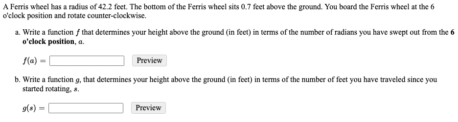 A Ferris wheel has a radius of 42.2 feet. The bottom of the Ferris wheel sits 0.7 feet above the ground. You board the Ferris wheel at the 6
o'clock position and rotate counter-clockwise.
a. Write a function f that determines your height above the ground (in feet) in terms of the number of radians you have swept out from the 6
o'clock position, a.
f(a) =
Preview
b. Write a function g, that determines your height above the ground (in feet) in terms of the number of feet you have traveled since you
started rotating, s.
9(s)
Preview
