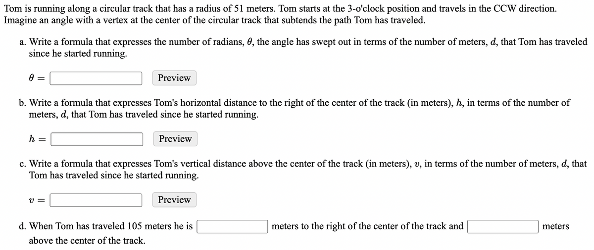 Tom is running along a circular track that has a radius of 51 meters. Tom starts at the 3-o'clock position and travels in the CCW direction.
Imagine an angle with a vertex at the center of the circular track that subtends the path Tom has traveled.
a. Write a formula that expresses the number of radians, 0, the angle has swept out in terms of the number of meters, d, that Tom has traveled
since he started running.
Preview
b. Write a formula that expresses Tom's horizontal distance to the right of the center of the track (in meters), h, in terms of the number of
meters, d, that Tom has traveled since he started running.
h =
Preview
c. Write a formula that expresses Tom's vertical distance above the center of the track (in meters), v, in terms of the number of meters, d, that
Tom has traveled since he started running.
V =
Preview
d. When Tom has traveled 105 meters he is
meters to the right of the center of the track and
meters
above the center of the track.
