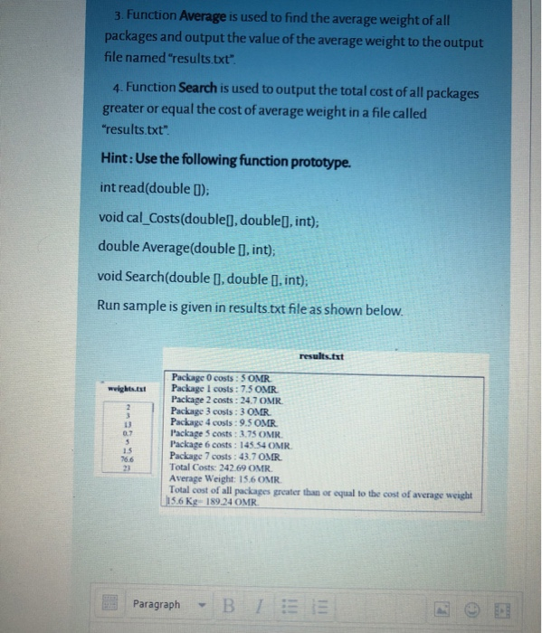 3. Function Average is used to find the average weight of all
packages and output the value of the average weight to the output
file named "results.txt".
4. Function Search is used to output the total cost of all packages
greater or equal the cost of average weight in a file called
"results.txt".
Hint: Use the following function prototype.
int read(double 1);
void cal Costs(double[], double[], int);
double Average(double [], int);
void Search(double [], double ]. int);
Run sample is given in results.txt file as shown below.
results.txt
Package 0 costs : 5 OMR
Package I costs: 7.5 OMR
Package 2 costs : 24.7 OMR.
Package 3 costs :3 OMR.
Package 4 costs : 9.5 OMR.
Package 5 costs : 3.75 OMR.
Package 6 costs : 145.54 OMR.
Package 7 costs: 43.7 OMR.
Total Costs: 242.69 OMR.
Average Weight: 15.6 OMR.
Total cost of all packages greater than or equal to the cost of average weight
15.6 Kg- 189.24 OMR.
weights.tat
13
0.7
15
76.6
23
Paragraph
-BIEE
