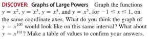 DISCOVER: Graphs of Large Powers Graph the functions
y = x², y = x', y = x*, and y = x', for -1 sxs1, on
the same coordinate axes. What do you think the graph of
y = x00 would look like on this same interval? What about
y = x101? Make a table of values to confirm your answers.
