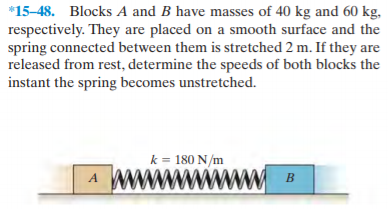 *15-48. Blocks A and B have masses of 40 kg and 60 kg,
respectively. They are placed on a smooth surface and the
spring connected between them is stretched 2 m. If they are
released from rest, determine the speeds of both blocks the
instant the spring becomes unstretched.
k = 180 N/m
wwww
