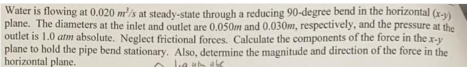 Water is flowing at 0.020 m'/s at steady-state through a reducing 90-degree bend in the horizontal (r-y)
plane. The diameters at the inlet and outlet are 0,050m and 0.030m, respectively, and the pressure at the
outlet is 1.0 atm absolute. Neglect frictional forces. Calculate the components of the force in the x-y
plane to hold the pipe bend stationary. Also, determine the magnitude and direction of the force in the
horizontal plane.
