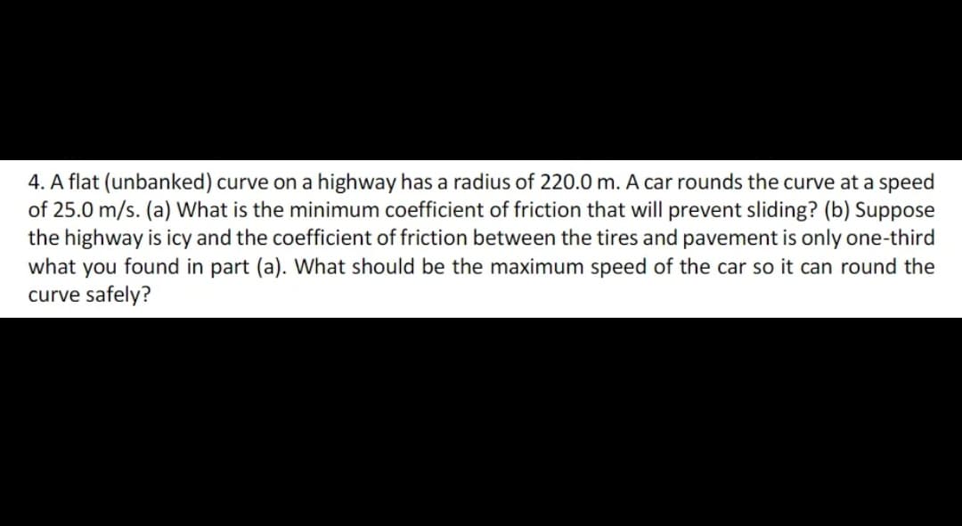 4. A flat (unbanked) curve on a highway has a radius of 220.0m. A car rounds the curve at a speed
of 25.0 m/s. (a) What is the minimum coefficient of friction that will prevent sliding? (b) Suppose
the highway is icy and the coefficient of friction between the tires and pavement is only one-third
what you found in part (a). What should be the maximum speed of the car so it can round the
curve safely?

