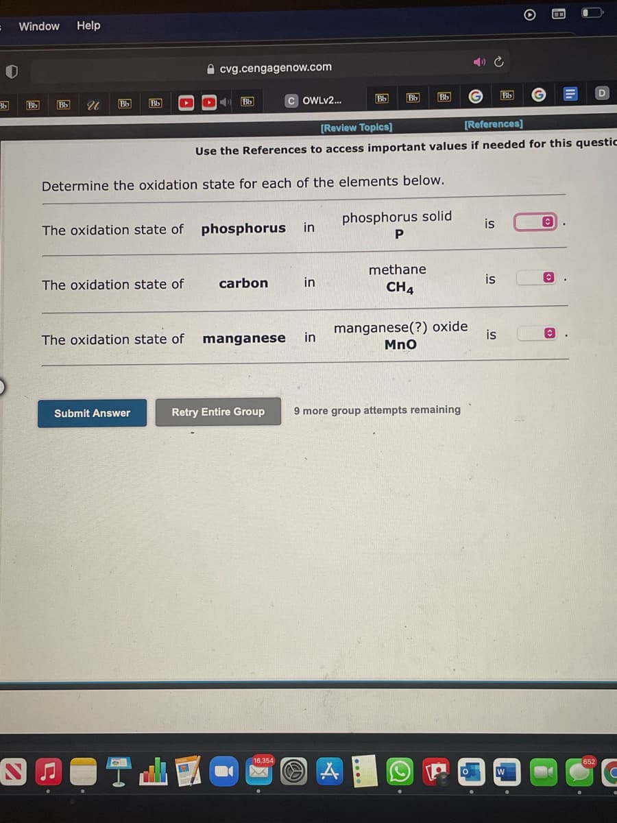 Window
Help
A cvg.cengagenow.com
Bb
Bb
Bb
Bb
36
Bb
Bb
Bb
Bb
Bb
OWLV2.
[Review Topics]
[References]
Use the References to access important values if needed for this questic
Determine the oxidation state for each of the elements below.
phosphorus solid
is
The oxidation state of
phosphorus
in
P
methane
The oxidation state of
carbon
in
is
CH4
manganese(?) oxide
Mno
The oxidation state of
manganese
in
is
Submit Answer
Retry Entire Group
9 more group attempts remaining
16,354
