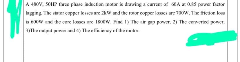 A 480V, 50HP three phase induction motor is drawing a current of 60A at 0.85 power factor
lagging. The stator copper losses are 2kW and the rotor copper losses are 700W. The friction loss
is 600W and the core losses are 1800W. Find 1) The air gap power, 2) The converted power,
3)The output power and 4) The efficiency of the motor.
