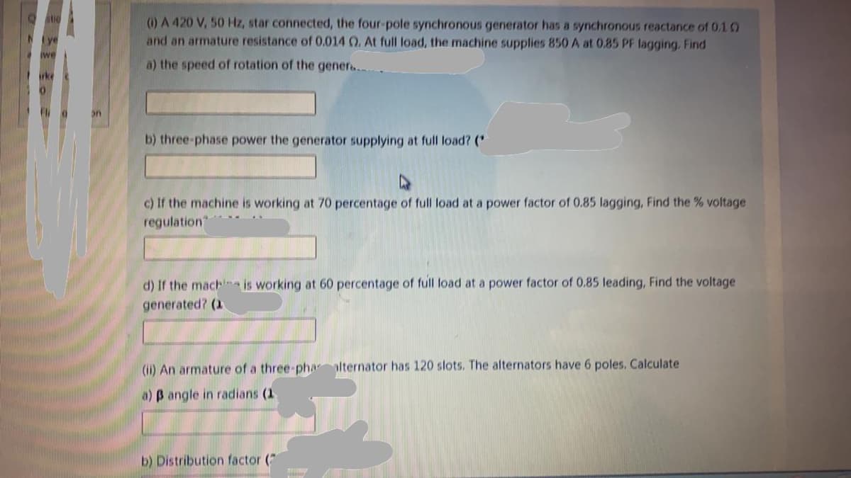 (0) A 420 V, 50 Hz, star connected, the four-pole synchronous generator has a synchronous reactance of 0.1 0
and an armature resistance of 0.014 0. At full load, the machine supplies 850 A at 0.85 PF lagging. Find
NIye
we
a) the speed of rotation of the gener..
rke
b) three-phase power the generator supplying at full load? (
c) If the machine is working at 70 percentage of full load at a power factor of 0.85 lagging, Find the % voltage
regulation
d) If the machna is working at 60 percentage of full load at a power factor of 0.85 leading, Find the voltage
generated? (1
(i) An armature of a three-phaalternator has 120 slots. The alternators have 6 poles. Calculate
a) B angle in radians (1
b) Distribution factor (7
