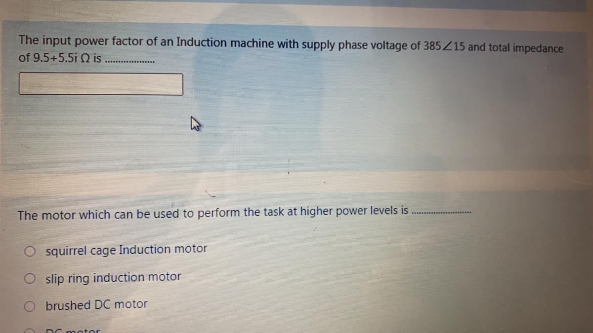 The input power factor of an Induction machine with supply phase voltage of 385Z15 and total impedance
of 9.5+5.5i Q is
The motor which can be used to perform the task at higher power levels is
squirrel cage Induction motor
slip ring induction motor
brushed DC motor
DC meter
