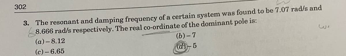 302
3. The resonant and damping frequency of a certain system was found to be 7.07 rad/s and
8.666 rad/s respectively. The real co-ordinate of the dominant pole is:
(а) —8.12
(b)- 7
(c)- 6.65
(d)
