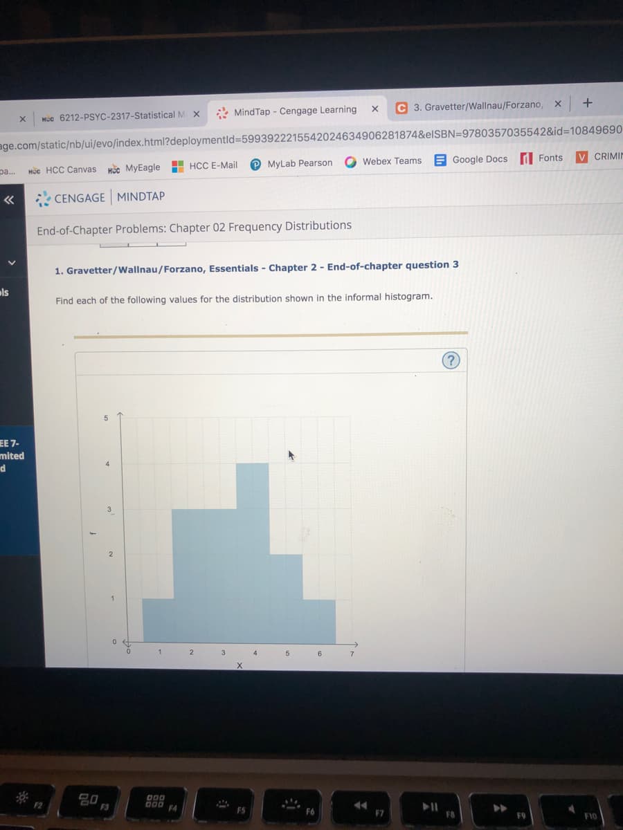 C 3. Gravetter/Wallnau/Forzano,
+
* MindTap - Cengage Learning
HÚc 6212-PSYC-2317-Statistical M X
age.com/static/nb/ui/evo/index.html?deploymentld=5993922215542024634906281874&elSBN=9780357035542&id=10849690
V CRIMIN
O Webex Teams
E Google Docs d Fonts
P MyLab Pearson
pa.
Hc HCC Canvas kc MyEagle H HCC E-Mail
CENGAGE MINDTAP
End-of-Chapter Problems: Chapter 02 Frequency Distributions
1. Gravetter/Wallnau/Forzano, Essentials - Chapter 2 - End-of-chapter question 3
ols
Find each of the following values for the distribution shown in the informal histogram.
(?)
EE 7-
mited
d
4.
3
2
3
5
6
X
F2
F3
000 F4
F5
F7
F9
F10
