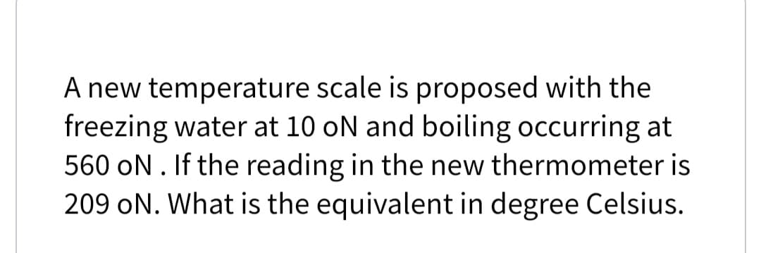 A new temperature scale is proposed with the
freezing water at 10 oN and boiling occurring at
560 oN. If the reading in the new thermometer is
209 oN. What is the equivalent in degree Celsius.
