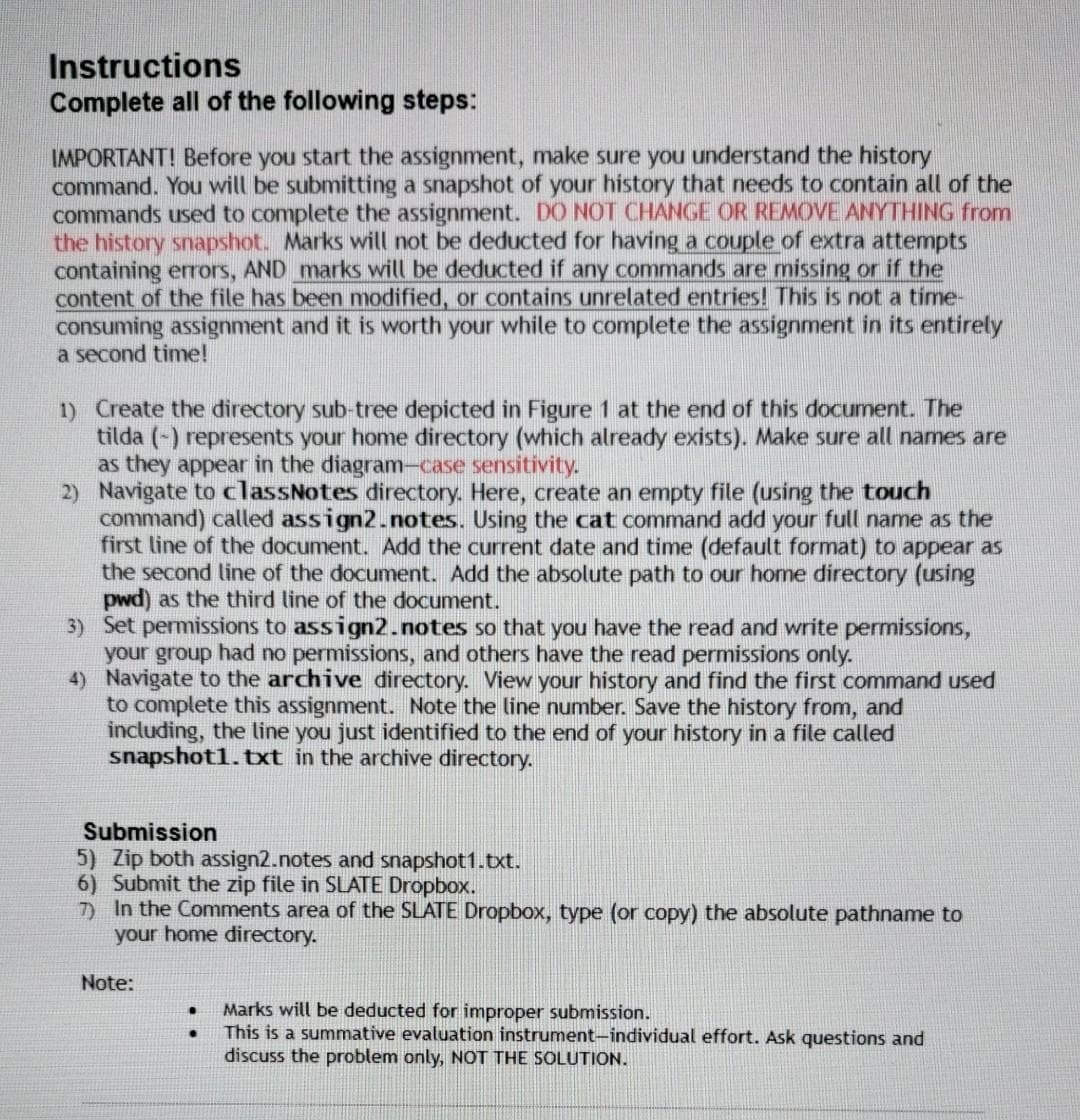 Instructions
Complete all of the following steps:
IMPORTANT! Before you start the assignment, make sure you understand the history
command. You will be submitting a snapshot of your history that needs to contain all of the
commands used to complete the assignment. DO NOT CHANGE OR REMOVE ANYTHING from
the history snapshot. Marks will not be deducted for having a couple of extra attempts
containing errors, AND marks will be deducted if any commands are missing or if the
content of the file has been modified, or contains unrelated entries! This is not a time-
consuming assignment and it is worth your while to complete the assignment in its entirely
a second time!
1) Create the directory sub-tree depicted in Figure 1 at the end of this document. The
tilda (-) represents your home directory (which already exists). Make sure all names are
as they appear in the diagram-case sensitivity.
2) Navigate to classNotes directory. Here, create an empty file (using the touch
command) called assign2.notes. Using the cat command add your full name as the
first line of the document. Add the current date and time (default format) to appear as
the second line of the document. Add the absolute path to our home directory (using
pwd) as the third line of the document.
3) Set permissions to assign2.notes so that you have the read and write permissions,
your group had no permissions, and others have the read permissions only.
4) Navigate to the archive directory. View your history and find the first command used
to complete this assignment. Note the line number. Save the history from, and
including, the line you just identified to the end of your history in a file called
snapshot1.bxt in the archive directory.
Submission
5) Zip both assign2.notes and snapshot1.txt.
6) Submit the zip file in SLATE Dropbox.
7) In the Comments area of the SLATE Dropbox, type (or copy) the absolute pathname to
your home directory.
Note:
Marks will be deducted for improper submission.
This is a summative evaluation instrument-individual effort. Ask questions and
discuss the problem only, NOT THE SOLUTION.
