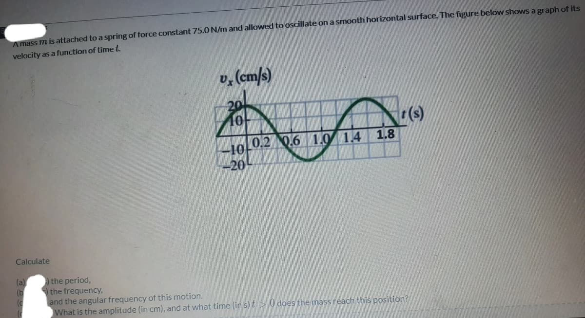 A mass m is attached to a spring of force constant 75.0 N/m and allowed to oscillate on a smooth horizontal surface. The figure below shows a graph of its
velocity as a function of timet.
v, (cm/s)
20
ININ
o0.2 0.6 1.0 1.4 1.8
-20-
Calculate
(a)
(b
) the period,
the frequency,
and the angular frequency of this motion.
What is the amplitude (in cm), and at what time (in s) t 0 does the mass reach this position?
