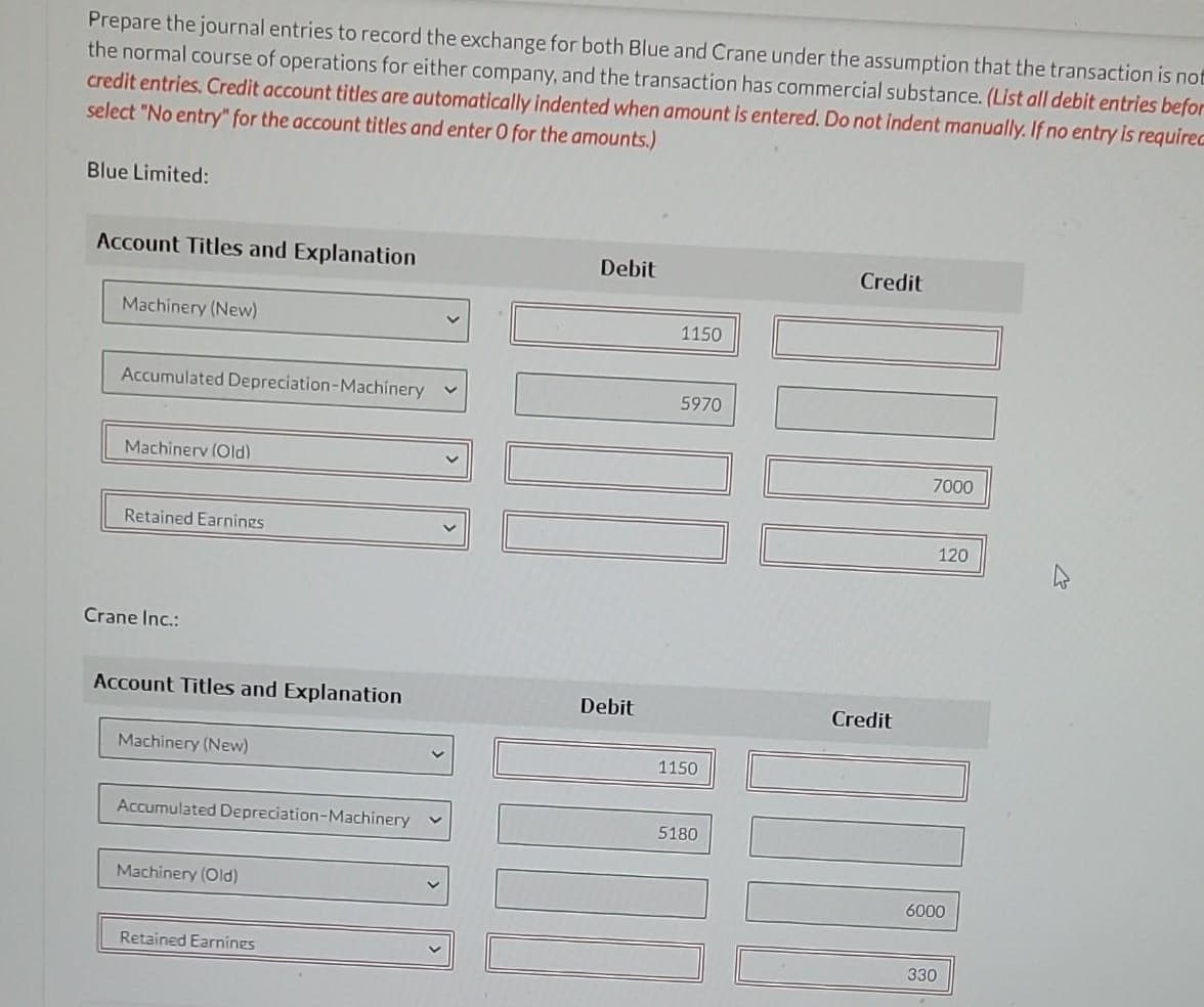 Prepare the journal entries to record the exchange for both Blue and Crane under the assumption that the transaction is not
the normal course of operations for either company, and the transaction has commercial substance. (List all debit entries befor
credit entries. Credit account titles are automatically indented when amount is entered. Do not indent manually. If no entry is requirec
select "No entry" for the account titles and enter O for the amounts.)
Blue Limited:
Account Titles and Explanation
Machinery (New)
Accumulated Depreciation-Machinery
Machinerv (Old)
Retained Earnings
Crane Inc.:
Account Titles and Explanation
Machinery (New)
Accumulated Depreciation-Machinery
Machinery (Old)
Retained Earnings
Debit
Debit
1150
5970
1150
5180
Credit
Credit
7000
120
6000
330