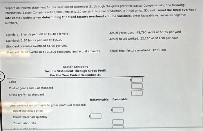 Prepare an income statement for the year ended December 31 through the gross profit for Baxter Company using the following
information. Baxter Company sold 9,000 units at $130 per unit. Normal production is 9,400 units. (Do not round the fixed overhead
rate computation when determining the fixed factory overhead volume variance. Enter favorable variances as negative
numbers.)
Standard: 5 yards per unit at $6.30 per yard
Standard: 2.50 hours per unit at $15.00
Standard: variable overhead $1.05 per unit
Standard: fixed overhead $211,500 (budgeted and actual amount)
Baxter Company
Income Statement Through Gross Profit
For the Year Ended December 31
Sales
Cost of goods sold-at standard
Gross profit-at standard
Less variance adjustments to gross profit-at standard:
Direct materials price
Direct materials quantity
Direct labor rate
Actual yards used: 45,760 yards at $6.25 per yard
Actual hours worked: 22,250 at $14.90 per hour
Actual total factory overhead: $238,000
E
Unfavorable Favorable