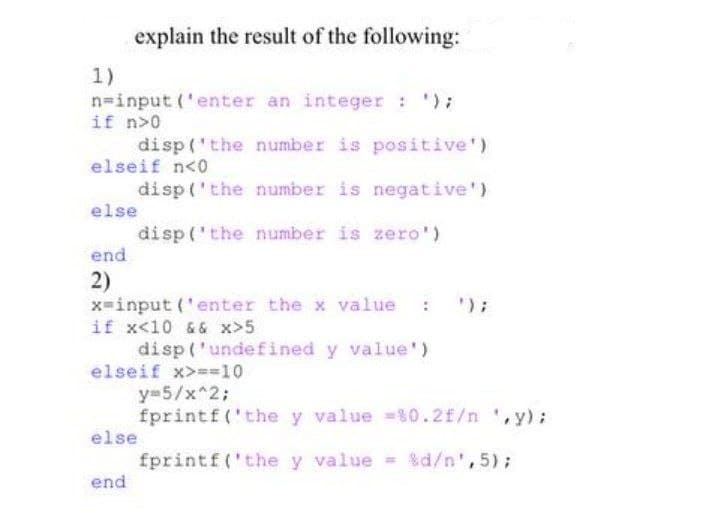 explain the result of the following:
1)
n=input('enter an integer : ');
if n>0
disp('the number is positive')
elseif n<0
disp('the number is negative')
else
disp('the number is zero')
end
2)
');
x=input('enter the x value
if x<10 && x>5
disp('undefined y value')
elseif x>==10
y=5/x^2;
fprintf('the y value =%0.2f/n ,y);
else
fprintf('the y value = %d/n',5);
end