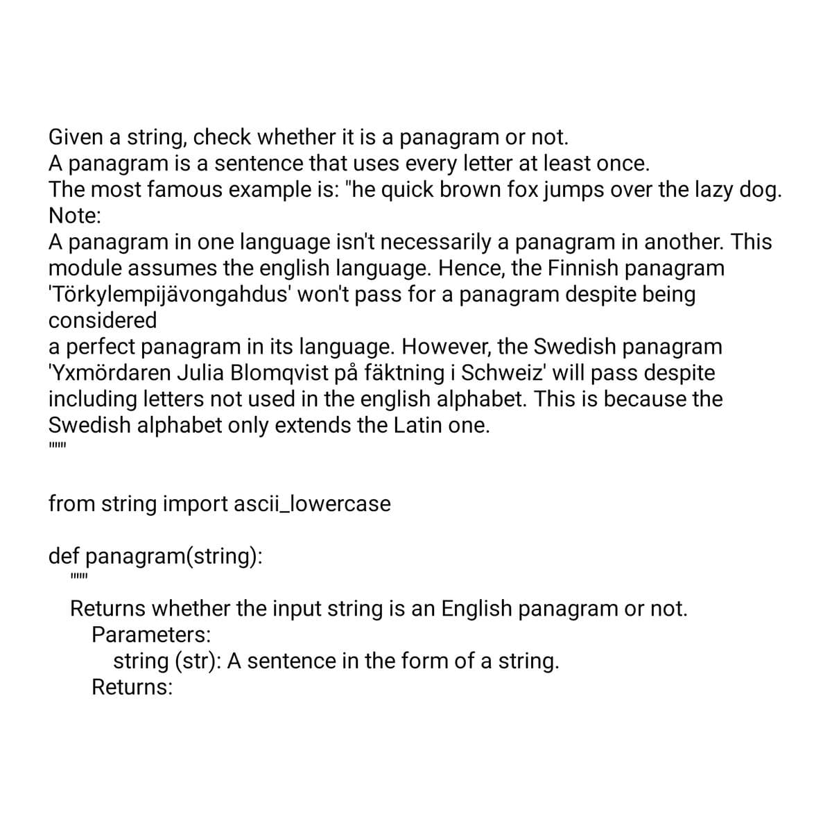 Given a string, check whether it is a panagram or not.
A panagram is a sentence that uses every letter at least once.
The most famous example is: "he quick brown fox jumps over the lazy dog.
Note:
A panagram in one language isn't necessarily a panagram in another. This
module assumes the english language. Hence, the Finnish panagram
'Törkylempijävongahdus' won't pass for a panagram despite being
considered
a perfect panagram in its language. However, the Swedish panagram
'Yxmördaren Julia Blomqvist på fäktning i Schweiz' will pass despite
including letters not used in the english alphabet. This is because the
Swedish alphabet only extends the Latin one.
from string import ascii_lowercase
def panagram(string):
Returns whether the input string is an English panagram or not.
Parameters:
string (str): A sentence in the form of a string.
Returns: