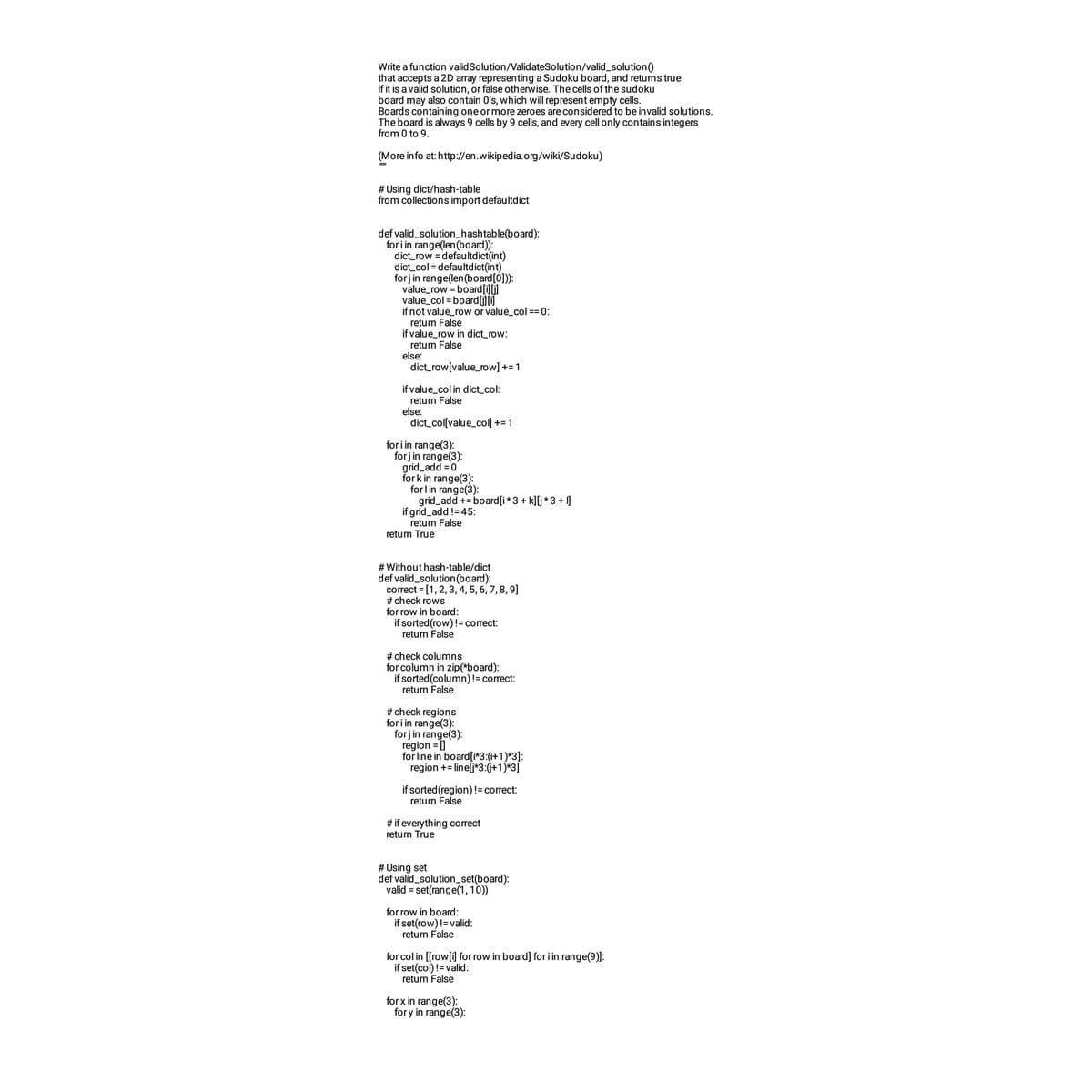 Write a function valid Solution/ValidateSolution/valid_solution ()
that accepts a 2D array representing a Sudoku board, and returns true
if it is a valid solution, or false otherwise. The cells of the sudoku
board may also contain 0's, which will represent empty cells.
Boards containing one or more zeroes are considered to be invalid solutions.
The board is always 9 cells by 9 cells, and every cell only contains integers
from 0 to 9.
(More info at: http://en.wikipedia.org/wiki/Sudoku)
#Using dict/hash-table
from collections import defaultdict
def valid_solution_hashtable(board):
for i in range(len (board)):
dict_row=defaultdict(int)
dict_col=defaultdict(int)
forj in range(len (board[0])):
value_row = board [i][j]
value_col=board [j][i]
if not value_row or value_col== 0:
return False
if value_row in dict_row:
return false
else:
dict_row[value_row] += 1
if value_col in dict_col:
return False
dict_col[value_col] += 1
else:
for i in range(3):
forj in range(3):
grid_add = 0
fork in range(3):
for l in range(3):
grid_add += board [i*3 + k][j* 3+1]
if grid_add != 45:
return False
return True
# Without hash-table/dict
def valid_solution (board):
correct = [1, 2, 3, 4, 5, 6, 7, 8, 9]
#check rows
for row in board:
if sorted (row) != correct:
return false
# check columns
for column in zip (*board):
if sorted (column) != correct:
return false
#check regions
for i in range(3):
for j in range(3):
region = []
for line in board [i*3:(i+1)*3]:
region += line[j*3:(j+1)*3]
if sorted (region) != correct:
return False
# if everything correct
return True
# Using set
def valid_solution_set(board):
valid = set(range(1,10))
for row in board:
if set(row)!= valid:
return false
for col in [[row[i] for row in board] for i in range(9)]:
if set(col) != valid:
return false
for x in range(3):
fory in range(3):