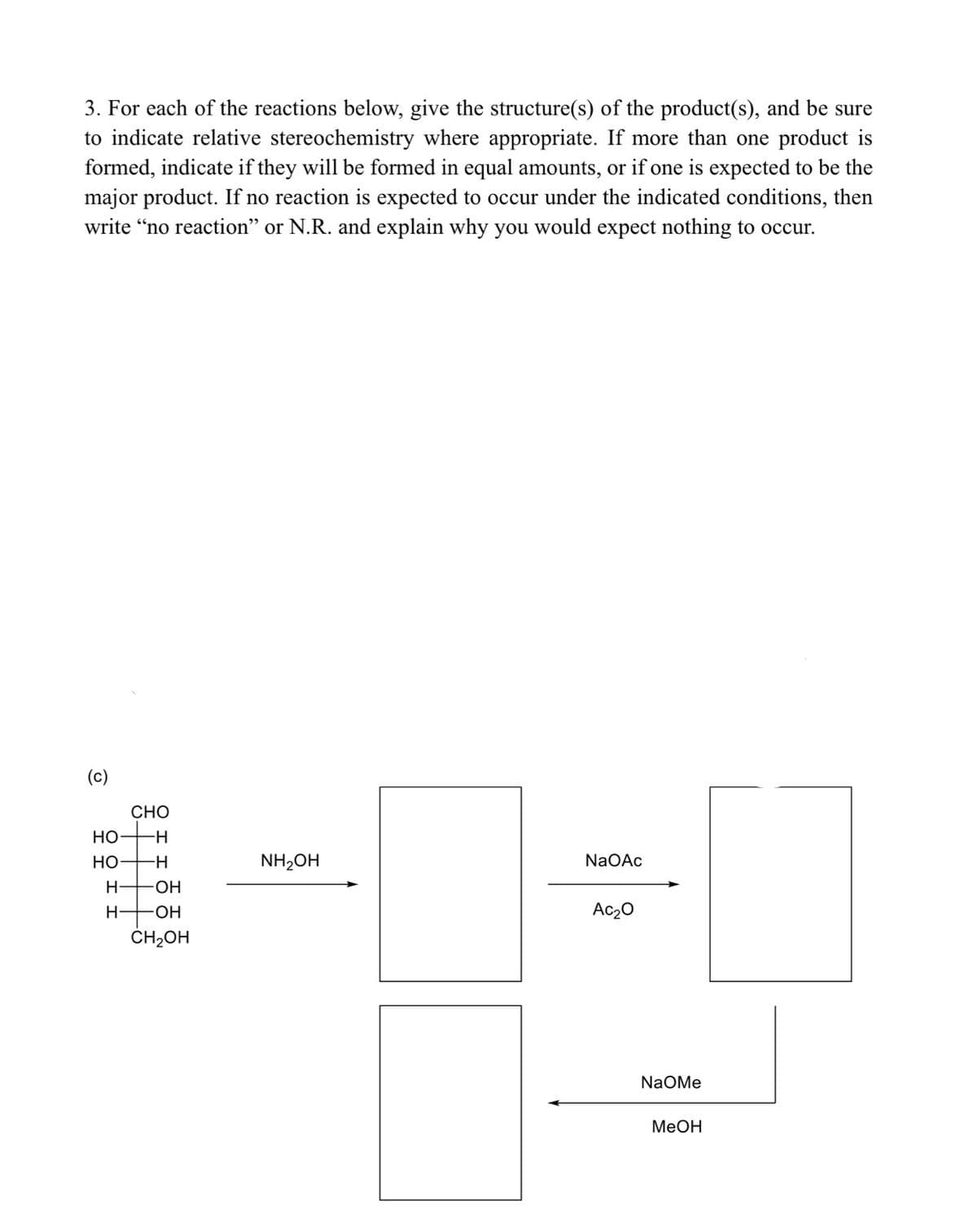 3. For each of the reactions below, give the structure(s) of the product(s), and be sure
to indicate relative stereochemistry where appropriate. If more than one product is
formed, indicate if they will be formed in equal amounts, or if one is expected to be the
major product. If no reaction is expected to occur under the indicated conditions, then
write "no reaction" or N.R. and explain why you would expect nothing to occur.
(c)
CHO
HO
HO
NH₂OH
NaOAc
H- OH
H- -OH
Ac₂0
CH₂OH
18:9
NaOMe
MeOH