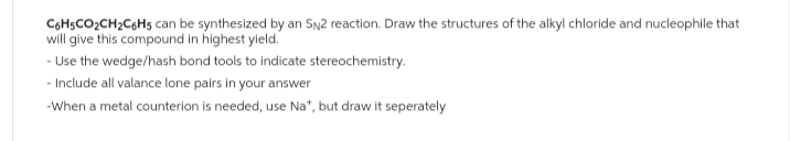 C6H5CO₂CH₂C6H5 can be synthesized by an SN2 reaction. Draw the structures of the alkyl chloride and nucleophile that
will give this compound in highest yield.
- Use the wedge/hash bond tools to indicate stereochemistry.
- Include all valance lone pairs in your answer
-When a metal counterion is needed, use Na*, but draw it seperately