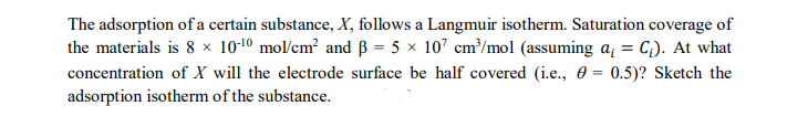 The adsorption of a certain substance, X, follows a Langmuir isotherm. Saturation coverage of
the materials is 8 × 10-¹0 mol/cm² and 3 = 5 × 107 cm³/mol (assuming a₁ = C₁). At what
concentration of X will the electrode surface be half covered (i.e., = 0.5)? Sketch the
adsorption isotherm of the substance.