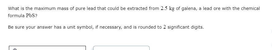 What is the maximum mass of pure lead that could be extracted from 2.5 kg of galena, a lead ore with the chemical
formula PbS?
Be sure your answer has a unit symbol, if necessary, and is rounded to 2 significant digits.
m