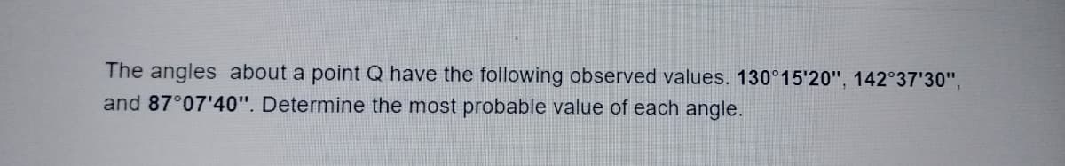 The angles about a point Q have the following observed values. 130°15'20", 142°37'30",
and 87°07'40". Determine the most probable value of each angle.
