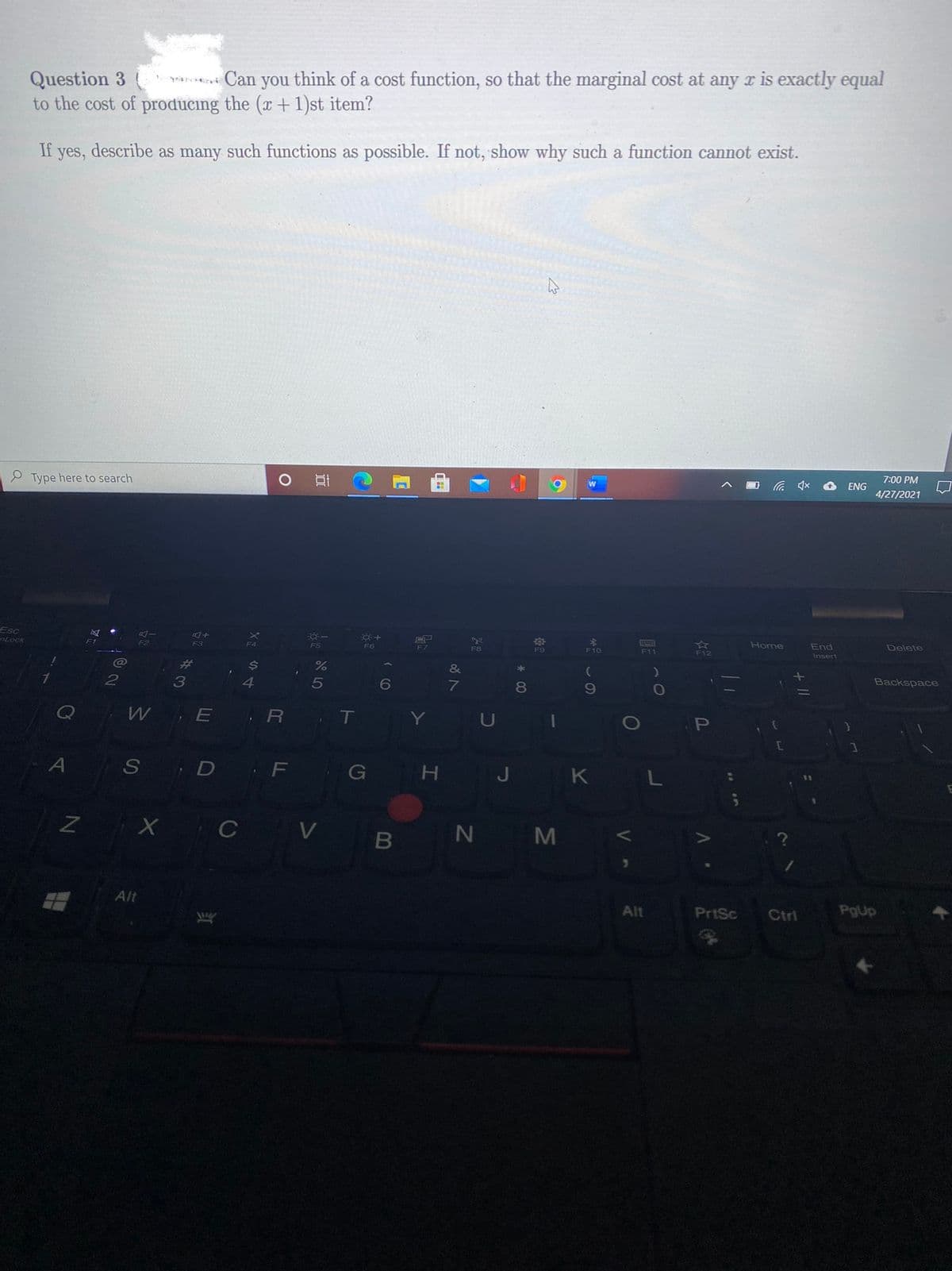 Question 3
to the cost of producing the (x + 1)st item?
a Can you think of a cost function, so that the marginal cost at any r is exactly equal
If yes, describe as many such functions as possible. If not, show why such a function cannot exist.
Type here to search
7:00 PM
ENG
4/27/2021
Esc
Lock
F1
F2
F6
F3
F4
F5
F7
Home
End
Delete
F8
F9
F10
F11
F12
Insert
%23
$4
&
*
7.
4
5
6
Backspace
80
W
E R T
Y
U
S D F G
H J
K L
B N M
Alt
Alt
PrtSc
Ctrl
PgUp
