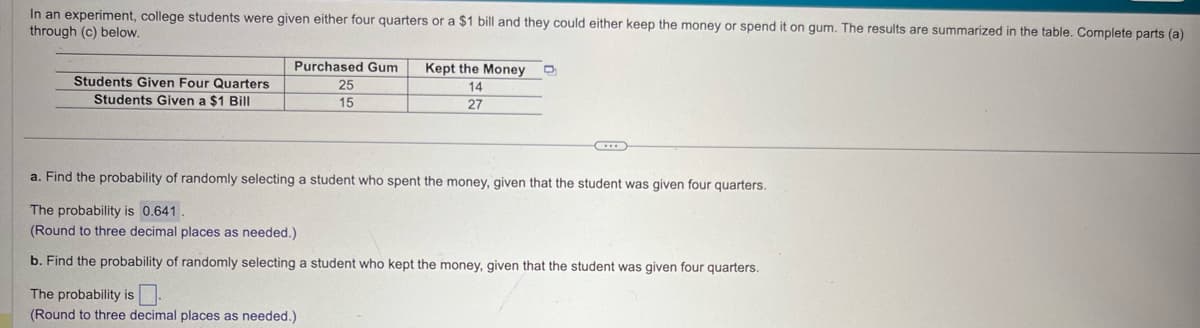 In an experiment, college students were given either four quarters or a $1 bill and they could either keep the money or spend it on gum. The results are summarized in the table. Complete parts (a)
through (c) below.
Students Given Four Quarters
Students Given a $1 Bill
Purchased Gum
25
15
Kept the Money
14
27
a. Find the probability of randomly selecting a student who spent the money, given that the student was given four quarters.
The probability is 0.641
(Round to three decimal places as needed.)
b. Find the probability of randomly selecting a student who kept the money, given that the student was given four quarters.
The probability is
(Round to three decimal places as needed.)