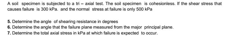 A soil specimen is subjected to a tri – axial test. The soil specimen is cohesionless. If the shear stress that
causes failure is 300 kPa. and the normal stress at failure is only 500 kPa
5. Determine the angle of shearing resistance in degrees
6. Determine the angle that the failure plane measured from the major principal plane.
7. Determine the total axial stress in kPa at which failure is expected to occur.
