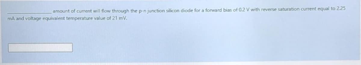 amount of current will flow through the p-n junction silicon diode for a forward bias of 0.2 V with reverse saturation current equal to 2.25
mA and voltage equivalent temperature value of 21 mV.
