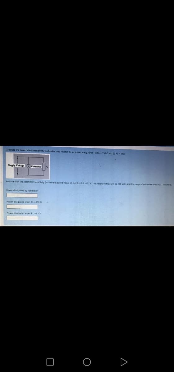 Calculate the power dissipated by the voltmeter and resistor RL, as shown in Fig when ( RL-3500 and RL-S.
Sepply Valtage (vVeltmeter
Assume that the voltmeter sensitivity (sometimes called figure of merit) is 05 kO/V. The supply voltage will be 136 Volts and the range of voltmeter used is (0-205) Volts
Power dissipated by voltmeter
Power dissipated when RL 350 O
Power dissipated when RL =5 kn
D
