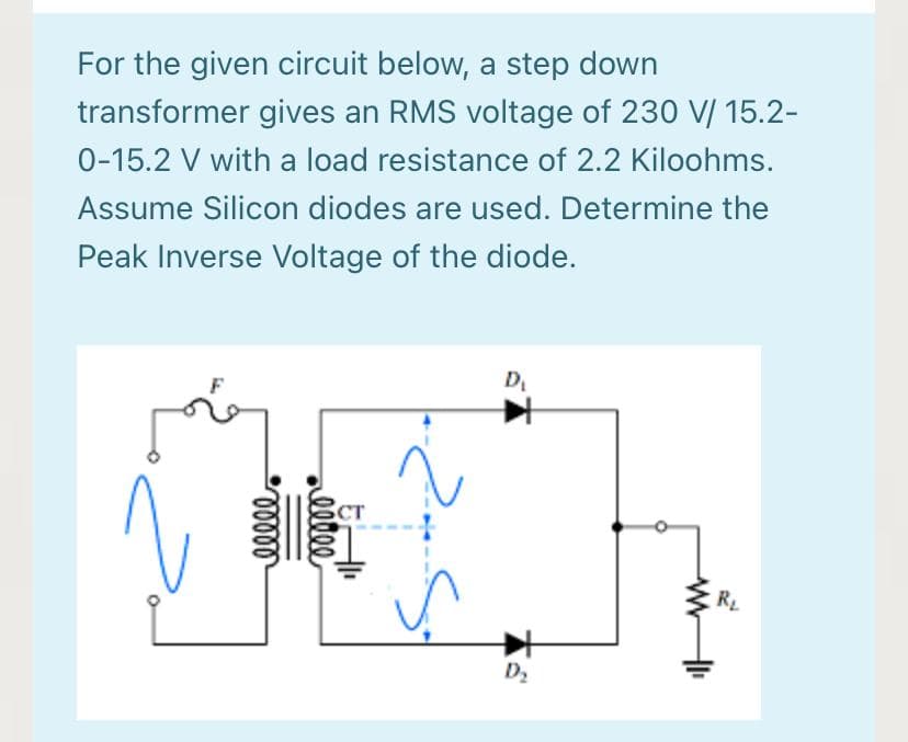 For the given circuit below, a step down
transformer gives an RMS voltage of 230 V/ 15.2-
0-15.2 V with a load resistance of 2.2 Kiloohms.
Assume Silicon diodes are used. Determine the
Peak Inverse Voltage of the diode.
D
CT
RL
D2
alllee
