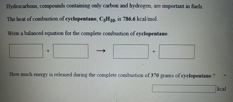 Hydrocarbons, compounds containing only carbon and hydrogen, are important in fuels.
The heat of combustion of cyclopentane, C3H10, is 786.6 kcal/mol.
Write a balanced equation for the complete combustion of cyclopentane.
How much energy is released during the complete combustion of 370 grams of cyclopentane ?
kcal
