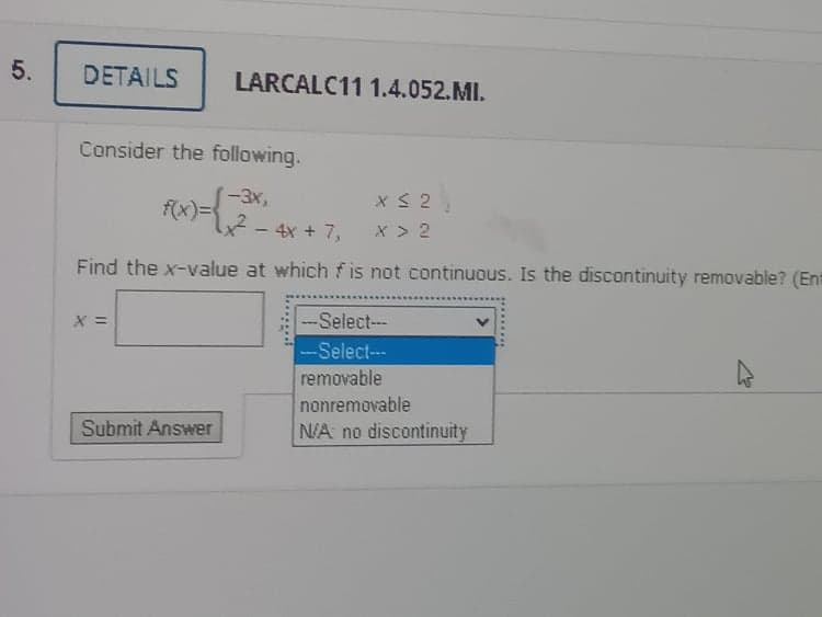 5.
DETAILS
LARCALC11 1.4.052.MI.
Consider the following.
(-3x,
f(x)=D
4²-4x + 7,
x > 2
Find the x-value at which f is not continuous. Is the discontinuity removable? (Ent
X =
-Select---
-Select---
removable
nonremovable
Submit Answer
N/A no discontinuity
.........
