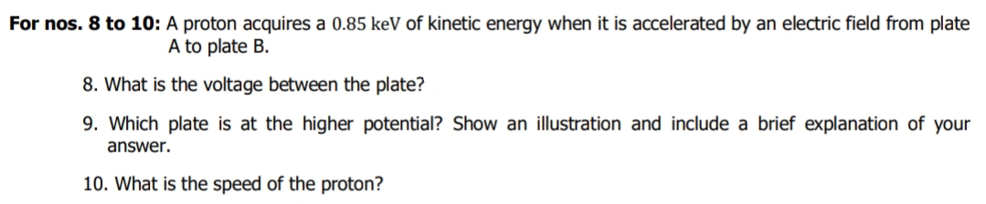 For nos. 8 to 10: A proton acquires a 0.85 keV of kinetic energy when it is accelerated by an electric field from plate
A to plate B.
8. What is the voltage between the plate?
9. Which plate is at the higher potential? Show an illustration and include a brief explanation of your
answer.
10. What is the speed of the proton?
