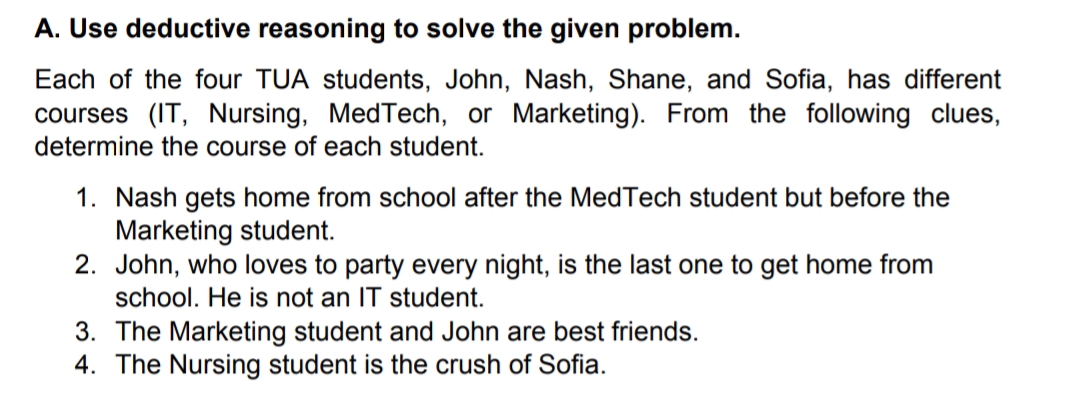 A. Use deductive reasoning to solve the given problem.
Each of the four TUA students, John, Nash, Shane, and Sofia, has different
courses (IT, Nursing, MedTech, or Marketing). From the following clues,
determine the course of each student.
1. Nash gets home from school after the MedTech student but before the
Marketing student.
2. John, who loves to party every night, is the last one to get home from
school. He is not an IT student.
3. The Marketing student and John are best friends.
4. The Nursing student is the crush of Sofia.
