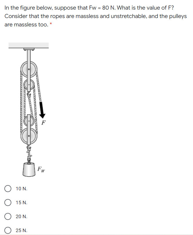 In the figure below, suppose that Fw = 80 N. What is the value of F?
Consider that the ropes are massless and unstretchable, and the pulleys
are massless too. *
F
Fw
10 N.
15 N.
20 N.
25 N.
