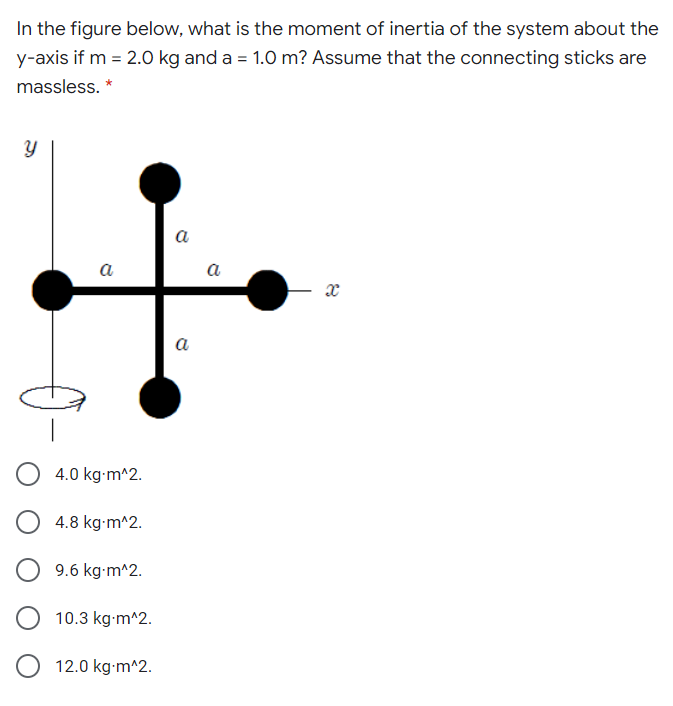 In the figure below, what is the moment of inertia of the system about the
y-axis if m = 2.0 kg and a = 1.0 m? Assume that the connecting sticks are
massless. *
a
a
a
a
4.0 kg-m^2.
4.8 kg-m^2.
9.6 kg-m^2.
10.3 kg-m^2.
12.0 kg-m^2.
