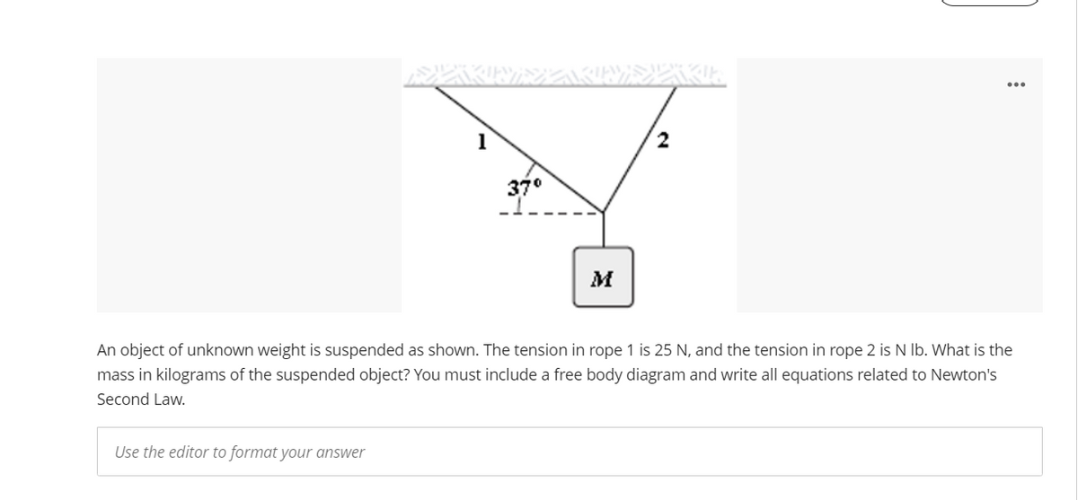 1
2
37°
An object of unknown weight is suspended as shown. The tension in rope 1 is 25 N, and the tension in rope 2 is N Ib. What is the
mass in kilograms of the suspended object? You must include a free body diagram and write all equations related to Newton's
Second Law.
Use the editor to format your answer
