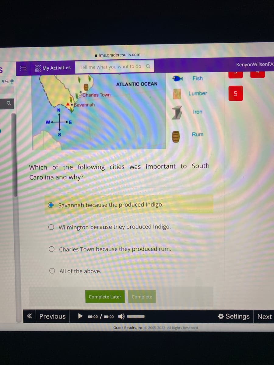 A Ims.graderesults.com
KenyonWilsonFA:
88 My Activities
Tell me what you want to do Q
Fish
5% P
ATLANTIC OCEAN
Charles Town
Lumber
Savannah
Iron
E
Rum
Which of the following cities was important to South
Carolina and why?
Savannah because the produced Indigo.
O Wilmington because they produced Indigo.
O Charles Town because they produced rum.
O All of the above.
Complete Later
Complete
« Previous
00:00 / 00:00
* Settings
Next
Grade Results, Inc. 2005-2022. All Rights Reserved.
