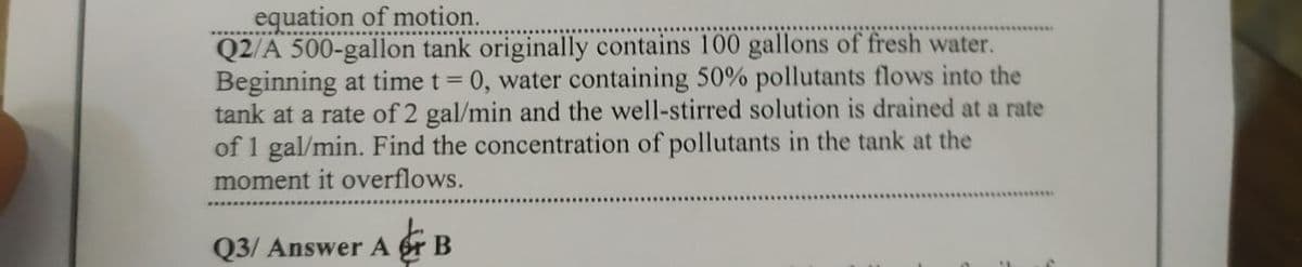 equation of motion.
Q2/A 500-gallon tank originally contains 100 gallons of fresh water.
Beginning at time t= 0, water containing 50% pollutants flows into the
tank at a rate of 2 gal/min and the well-stirred solution is drained at a rate
of 1 gal/min. Find the concentration of pollutants in the tank at the
moment it overflows.
Q3/ Answer A r B
