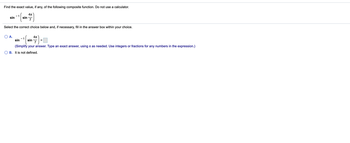Find the exact value, if any, of the following composite function. Do not use a calculator.
- 1
sin
sin
7
Select the correct choice below and, if necessary, fill in the answer box within your choice.
А.
- 1
sin
sin
7
(Simplify your answer. Type an exact answer, using n as needed. Use integers or fractions for any numbers in the expression.)
B. It is not defined.
