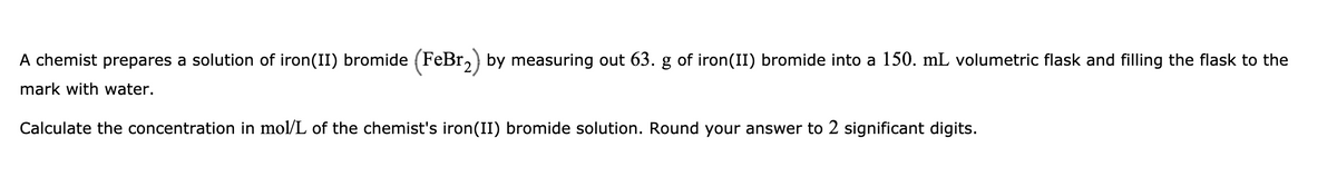 A chemist prepares a solution of iron(II) bromide (FeBr,) by measuring out 63. g of iron(II) bromide into a 150. mL volumetric flask and filling the flask to the
mark with water.
Calculate the concentration in mol/L of the chemist's iron(II) bromide solution. Round your answer to 2 significant digits.
