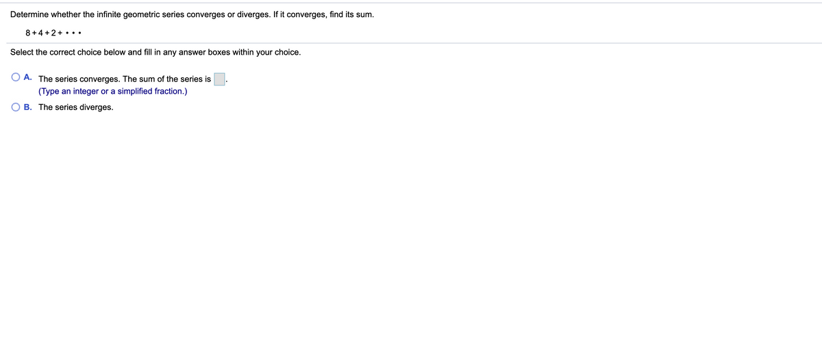 Determine whether the infinite geometric series converges or diverges. If it converges, find its sum.
8 +4 + 2+ • ••
Select the correct choice below and fill in any answer boxes within your choice.
A. The series converges. The sum of the series is
(Type an integer or a simplified fraction.)
B. The series diverges.
