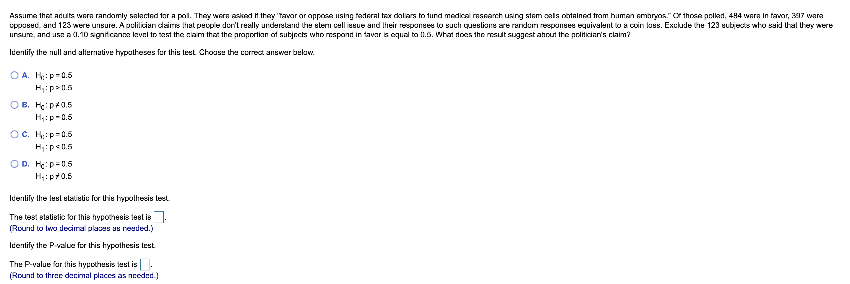 Assume that adults were randomly selected for a poll. They were asked if they "favor or oppose using federal tax dollars to fund medical research using stem cells obtained from human embryos." Of those polled, 484 were in favor, 397 were
opposed, and 123 were unsure. A politician claims that people don't really understand the stem cell issue and their responses to such questions are random responses equivalent to a coin toss. Exclude the 123 subjects who said that they were
unsure, and use a 0.10 significance level to test the claim that the proportion of subjects who respond in favor is equal to 0.5. What does the result suggest about the politician's claim?
Identify the null and alternative hypotheses for this test. Choose the correct answer below.
А. Но: р3D0.5
H4:p>0.5
В. Но: р#0.5
H1:p= 0.5
С. Но: р-0.5
H1:p<0.5
D. Ho: p= 0.5
H1:p#0.5
Identify the test statistic for this hypothesis test.
The test statistic for this hypothesis test is.
(Round to two decimal places as needed.)
Identify the P-value for this hypothesis test.
The P-value for this hypothesis test is
(Round to three decimal places as needed.)
