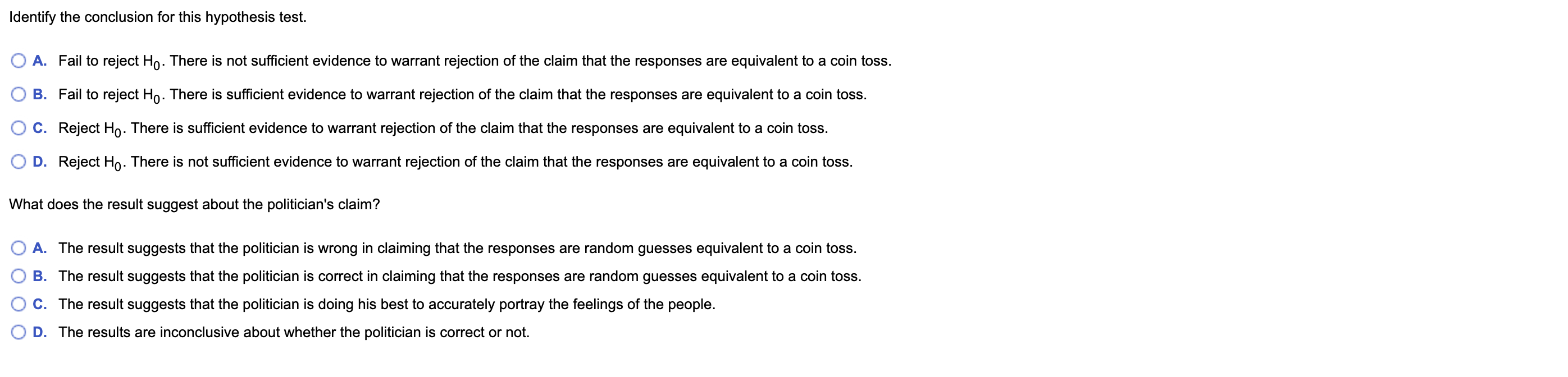 Identify the conclusion for this hypothesis test.
A. Fail to reject Ho. There is not sufficient evidence to warrant rejection of the claim that the responses are equivalent to a coin toss.
B. Fail to reject Ho. There is sufficient evidence to warrant rejection of the claim that the responses are equivalent to a coin toss.
C. Reject Ho. There is sufficient evidence to warrant rejection of the claim that the responses are equivalent to a coin toss.
D. Reject Ho. There is not sufficient evidence to warrant rejection of the claim that the responses are equivalent to a coin toss.
What does the result suggest about the politician's claim?
A. The result suggests that the politician is wrong in claiming that the responses are random guesses equivalent to a coin toss.
B. The result suggests that the politician is correct in claiming that the responses are random guesses equivalent to a coin toss.
C. The result suggests that the politician is doing his best to accurately portray the feelings of the people.
D. The results are inconclusive about whether the politician is correct or not.
