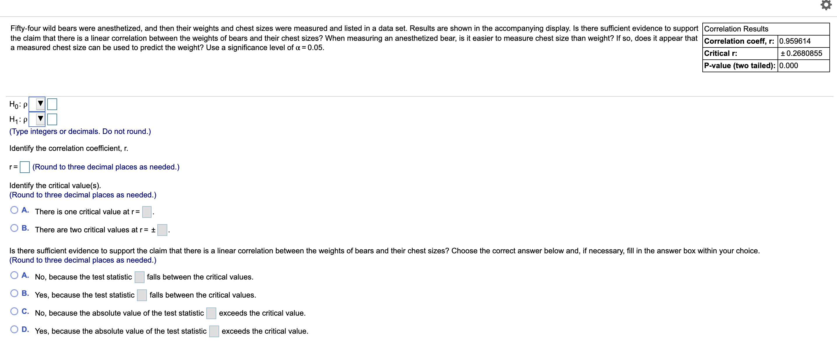 Fifty-four wild bears were anesthetized, and then their weights and chest sizes were measured and listed in a data set. Results are shown in the accompanying display. Is there sufficient evidence to support Correlation Results
the claim that there is a linear correlation between the weights of bears and their chest sizes? When measuring an anesthetized bear, is it easier to measure chest size than weight? If so, does it appear that Correlation coeff, r: 0.959614
a measured chest size can be used to predict the weight? Use a significance level of = 0.05.
Critical r:
+0.2680855
P-value (two tailed): 0.000
Но: Р
H1:P
(Type integers or decimals. Do not round.)
Identify the correlation coefficient, r.
(Round to three decimal places as needed.)
Identify the critical value(s).
(Round to three decimal places as needed.)
O A. There is one critical value at r= .
B. There are two critical values at r= ±
Is there sufficient evidence to support the claim that there is a linear correlation between the weights of bears and their chest sizes? Choose the correct answer below and, if necessary, fill in the answer box within your choice.
(Round to three decimal places as needed.)
A. No, because the test statistic
falls between the critical values.
B. Yes, because the test statistic
falls between the critical values.
O C. No, because the absolute value of the test statistic
exceeds the critical value.
O D. Yes, because the absolute value of the test statistic
exceeds the critical value.
